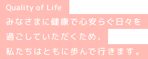 Quality of Life みなさまに健康で心安らぐ日々を過ごしいただくため、私たちはともに歩んでいきます。